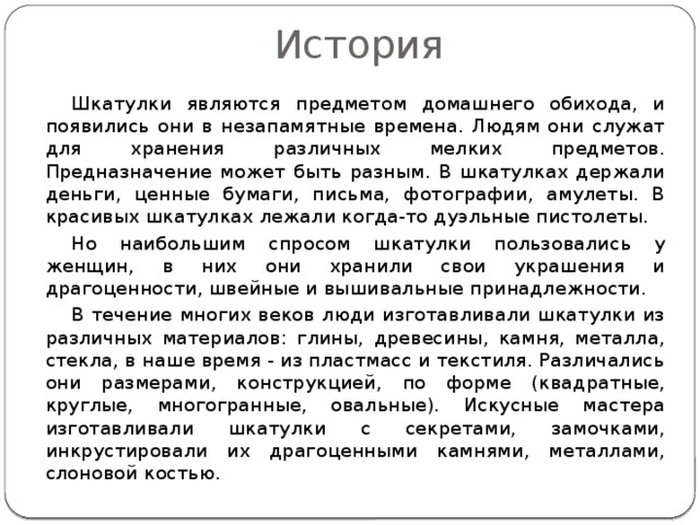 История  Шкатулки являются предметом домашнего обихода, и появились они в незапамятные времена. Людям они служат для хранения различных мелких предметов. Предназначение может быть разным. В шкатулках держали деньги, ценные бумаги, письма, фотографии, амулеты. В красивых шкатулках лежали когда-то дуэльные пистолеты.  Но наибольшим спросом шкатулки пользовались у женщин, в них они хранили свои украшения и драгоценности, швейные и вышивальные принадлежности.  В течение многих веков люди изготавливали шкатулки из различных материалов: глины, древесины, камня, металла, стекла, в наше время - из пластмасс и текстиля. Различались они размерами, конструкцией, по форме (квадратные, круглые, многогранные, овальные). Искусные мастера изготавливали шкатулки с секретами, замочками, инкрустировали их драгоценными камнями, металлами, слоновой костью. 