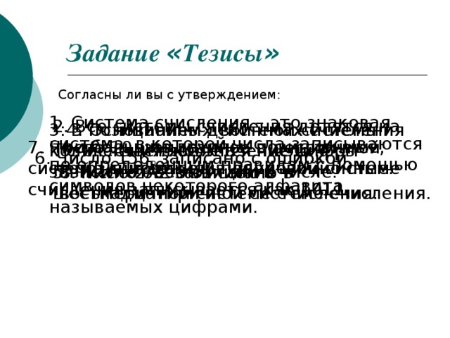 Задание « Тезисы »  Согласны ли вы с утверждением: 1. Система счисления – это знаковая система, в которой числа записываются по определенным правилам с помощью символов некоторого алфавита, называемых цифрами. 2. Все системы счисления делятся на три большие группы: позиционные, непозиционные и полупозиционные. 3. В позиционных системах счисления количественное значение цифры зависит от ее позиции в числе. 4. Основанием двоичной системы счисления является число 4. 7. Число 10, записанное в десятичной системе счисления, в двоичной системе счисления записывается как 1011 6. Число 156 8 записано с ошибкой. 5. Число 2А2 записано в шестнадцатиричной системе счисления. 8. Число 6398 записано в восьмеричной системе счисления.