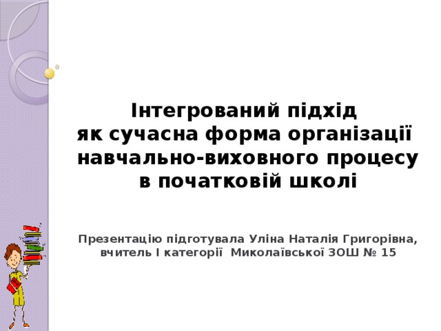    Інтегрований підхід  як сучасна форма організації  навчально-виховного процесу в початковій школі   Презентацію підготувала Уліна Наталія Григорівна, вчитель I категорії Миколаївської ЗОШ № 15