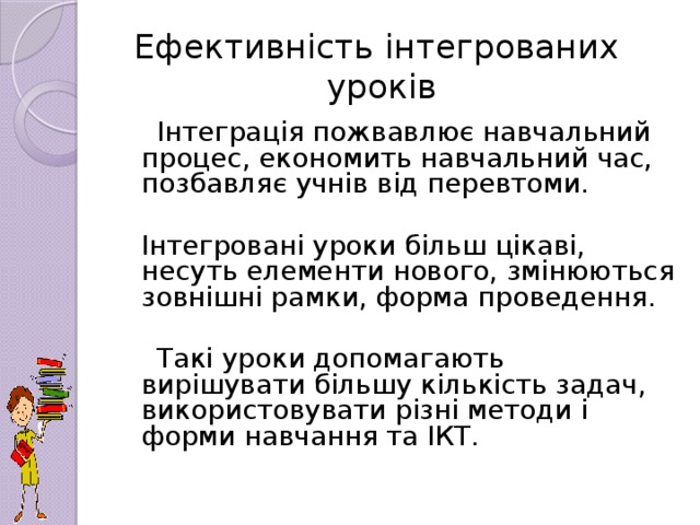 Ефективність інтегрованих уроків  Інтеграція пожвавлює навчальний процес, економить навчальний час, позбавляє учнів від перевтоми.  Інтегровані уроки більш цікаві, несуть елементи нового, змінюються зовнішні рамки, форма проведення.  Такі уроки допомагають вирішувати більшу кількість задач, використовувати різні методи і форми навчання та ІКТ.
