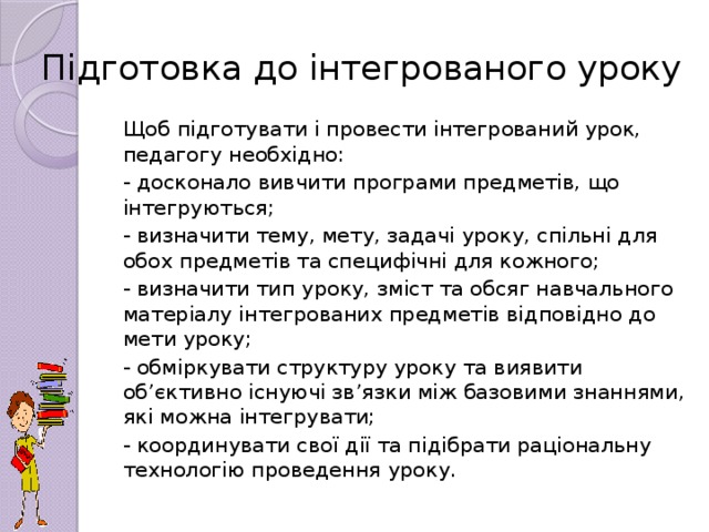 Підготовка до інтегрованого уроку Щоб підготувати і провести інтегрований урок, педагогу необхідно: - досконало вивчити програми предметів, що інтегруються; - визначити тему, мету, задачі уроку, спільні для обох предметів та специфічні для кожного; - визначити тип уроку, зміст та обсяг навчального матеріалу інтегрованих предметів відповідно до мети уроку; - обміркувати структуру уроку та виявити об’єктивно існуючі зв’язки між базовими знаннями, які можна інтегрувати; - координувати свої дії та підібрати раціональну технологію проведення уроку.
