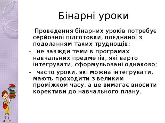 Бінарні уроки  Проведення бінарних уроків потребує серйозної підготовки, поєднаної з подоланням таких труднощів: - не завжди теми в програмах навчальних предметів, які варто інтегрувати, сформульовані однаково; - часто уроки, які можна інтегрувати, мають проходити з великим проміжком часу, а це вимагає вносити корективи до навчального плану.