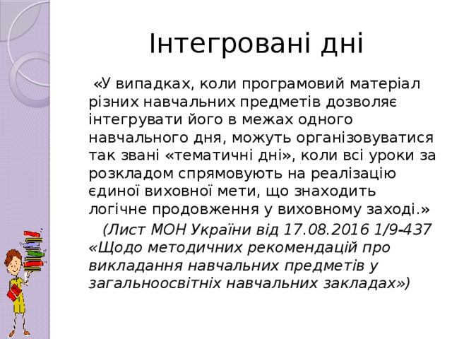 Інтегровані дні  «У випадках, коли програмовий матеріал різних навчальних предметів дозволяє інтегрувати його в межах одного навчального дня, можуть організовуватися так звані «тематичні дні», коли всі уроки за розкладом спрямовують на реалізацію єдиної виховної мети, що знаходить логічне продовження у виховному заході.»  (Лист МОН України від 17.08.2016 1/9-437 «Щодо методичних рекомендацій про викладання навчальних предметів у загальноосвітніх навчальних закладах»)