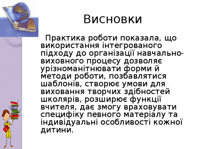 Висновки  Практика роботи показала, що використання інтегрованого підходу до організації навчально-виховного процесу дозволяє урізноманітнювати форми й методи роботи, позбавлятися шаблонів, створює умови для виховання творчих здібностей школярів, розширює функції вчителя, дає змогу враховувати специфіку певного матеріалу та індивідуальні особливості кожної дитини.