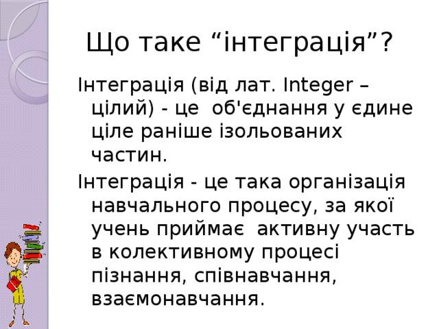 Що таке “інтеграція”? Інтеграція (від лат. Integеr – цілий) - це об'єднання у єдине ціле раніше ізольованих частин. Інтеграція - це така організація навчального процесу, за якої учень приймає активну участь в колективному процесі пізнання, співнавчання, взаємонавчання.