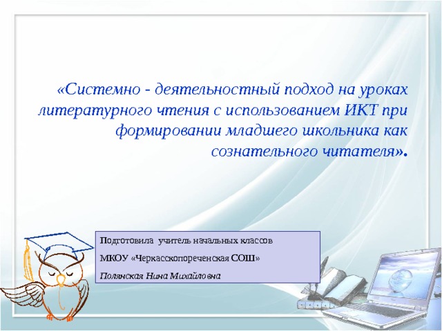   «Системно - деятельностный подход на уроках литературного чтения с использованием ИКТ при формировании младшего школьника как сознательного читателя ». Подготовила учитель начальных классов МКОУ «Черкасскопореченская СОШ»  Полянская Нина Михайловна 