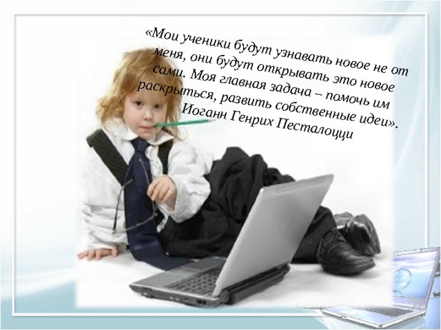 «Мои ученики будут узнавать новое не от меня, они будут открывать это новое сами. Моя главная задача – помочь им раскрыться, развить собственные идеи».   Иоганн Генрих Песталоцци 