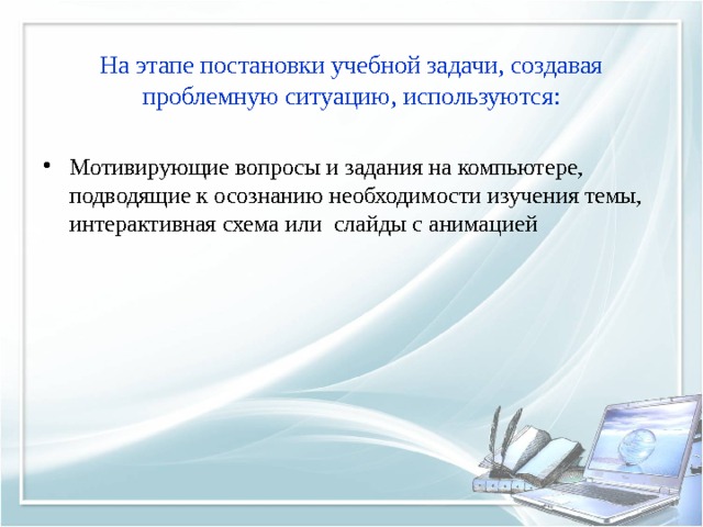 На этапе постановки учебной задачи, создавая проблемную ситуацию, используются: Мотивирующие вопросы и задания на компьютере, подводящие к осознанию необходимости изучения темы, интерактивная схема или слайды с анимацией 