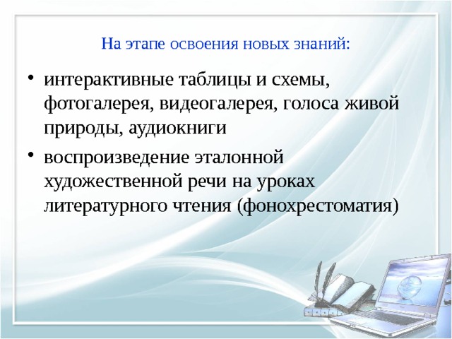 На этапе освоения новых знаний: интерактивные таблицы и схемы,  фотогалерея, видеогалерея, голоса живой природы, аудиокниги воспроизведение эталонной художественной речи на уроках литературного чтения (фонохрестоматия) 