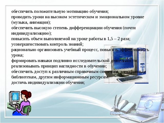 обеспечить положительную мотивацию обучения;  проводить уроки на высоком эстетическом и эмоциональном уровне (музыка, анимация);  обеспечить высокую степень дифференциации обучения (почти индивидуализацию);  повысить объем выполняемой на уроке работы в 1,5 – 2 раза;  усовершенствовать контроль знаний;  рационально организовать учебный процесс, повысить эффективность урока;  формировать навыки подлинно исследовательской деятельности;  реализовывать принцип наглядности в обучении;  обеспечить доступ к различным справочным системам, электронным библиотекам, другим информационным ресурсам.  достичь индивидуализации обучения; 