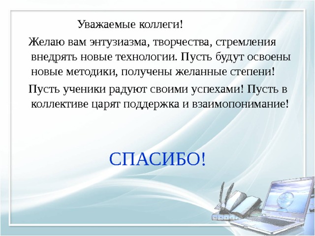  Уважаемые коллеги!  Желаю вам энтузиазма, творчества, стремления внедрять новые технологии. Пусть будут освоены новые методики, получены желанные степени!  Пусть ученики радуют своими успехами! Пусть в коллективе царят поддержка и взаимопонимание! СПАСИБО! 