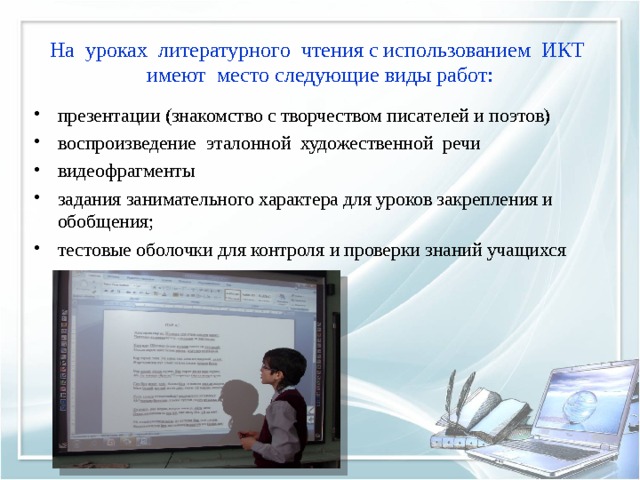 На  уроках  литературного  чтения с использованием  ИКТ  имеют  место следующие виды работ: презентации (знакомство с творчеством писателей и поэтов) воспроизведение  эталонной  художественной  речи видеофрагменты задания занимательного характера для уроков закрепления и  обобщения;     тестовые оболочки для контроля и проверки знаний учащихся  