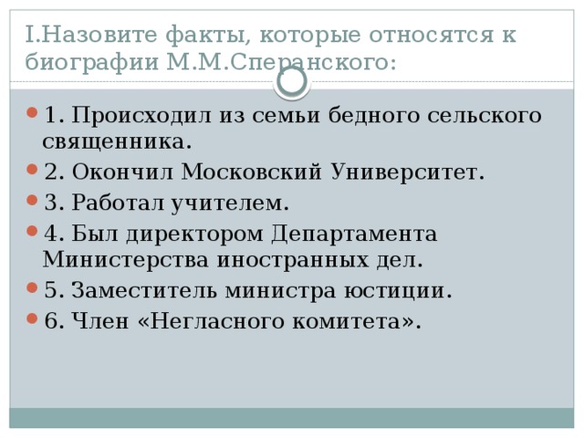 I.Назовите факты, которые относятся к биографии М.М.Сперанского: 1. Происходил из семьи бедного сельского священника. 2. Окончил Московский Университет. 3. Работал учителем. 4. Был директором Департамента Министерства иностранных дел. 5. Заместитель министра юстиции. 6. Член «Негласного комитета». 
