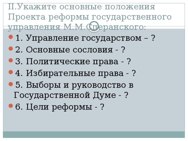 II.Укажите основные положения Проекта реформы государственного управления М.М.Сперанского: 1. Управление государством – ? 2. Основные сословия - ? 3. Политические права - ? 4. Избирательные права - ? 5. Выборы и руководство в Государственной Думе - ? 6. Цели реформы - ? 