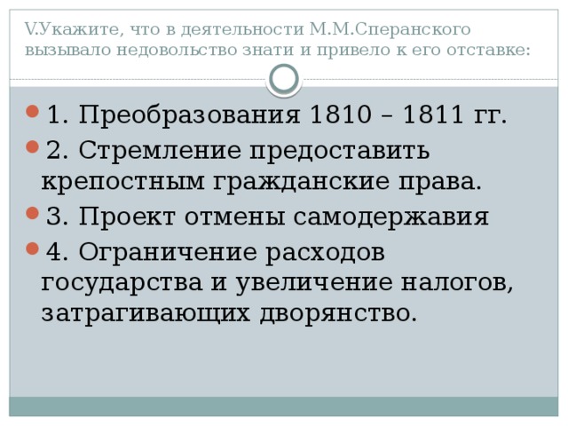 V.Укажите, что в деятельности М.М.Сперанского вызывало недовольство знати и привело к его отставке: 1. Преобразования 1810 – 1811 гг. 2. Стремление предоставить крепостным гражданские права. 3. Проект отмены самодержавия 4. Ограничение расходов государства и увеличение налогов, затрагивающих дворянство. 