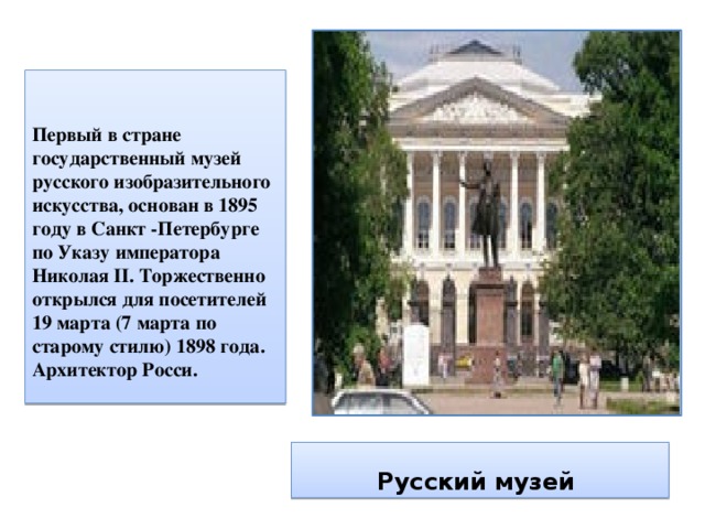  Первый в стране государственный музей русского изобразительного искусства, основан в 1895 году в Санкт -Петербурге по Указу императора Николая II. Торжественно открылся для посетителей 19 марта (7 марта по старому стилю) 1898 года. Архитектор Росси. Русский музей 