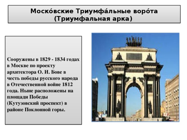 Моско́вские Триумфа́льные воро́та (Триумфальная арка)  Сооружены в 1829 - 1834 годах в Москве по проекту архитектора О. И. Бове в честь победы русского народа в Отечественной войне 1812 года. Ныне расположены на площади Победы (Кутузовский проспект) в районе Поклонной горы. 