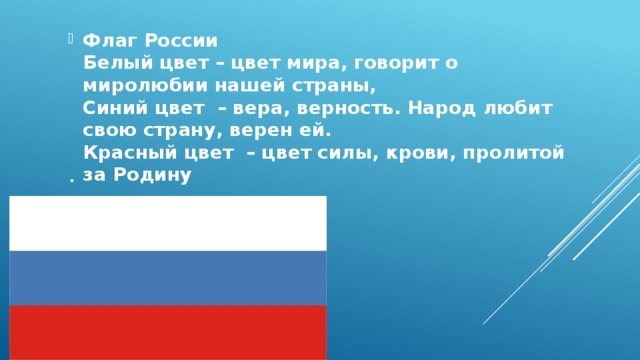. Флаг России  Белый цвет – цвет мира, говорит о миролюбии нашей страны,  Синий цвет – вера, верность. Народ любит свою страну, верен ей.  Красный цвет – цвет силы, крови, пролитой за Родину 