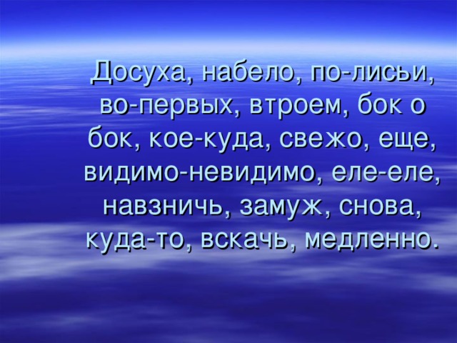 Досуха, набело, по-лисьи, во-первых, втроем, бок о бок, кое-куда, свежо, еще, видимо-невидимо, еле-еле, навзничь, замуж, снова, куда-то, вскачь, медленно. 