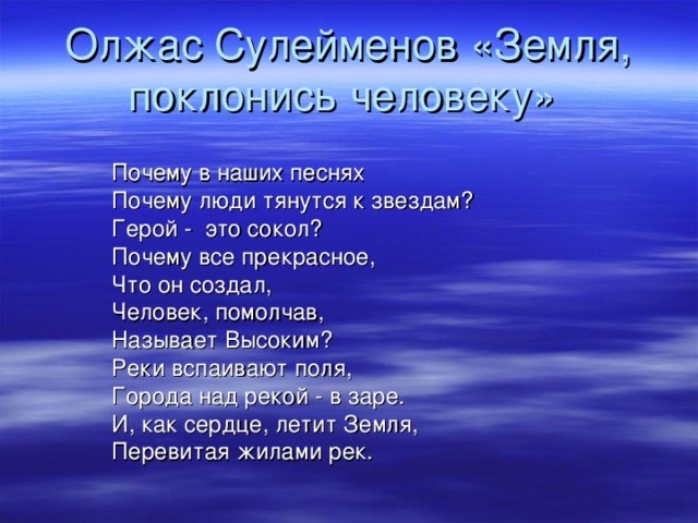 Олжас Сулейменов «Земля, поклонись человеку» Почему в наших песнях Почему люди тянутся к звездам? Герой - это сокол? Почему все прекрасное, Что он создал, Человек, помолчав, Называет Высоким? Реки вспаивают поля, Города над рекой - в заре. И, как сердце, летит Земля, Перевитая жилами рек. 