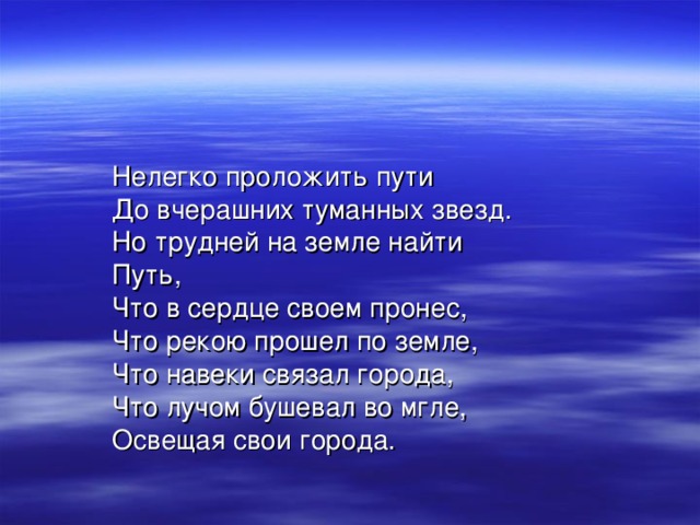Нелегко проложить пути До вчерашних туманных звезд. Но трудней на земле найти Путь, Что в сердце своем пронес, Что рекою прошел по земле, Что навеки связал города, Что лучом бушевал во мгле, Освещая свои города. 