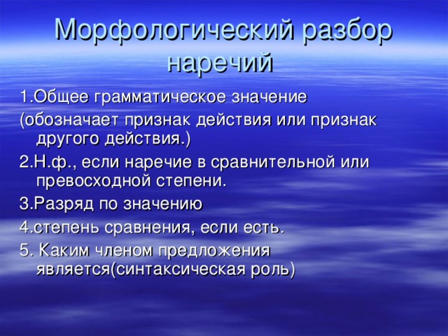 Морфологический разбор наречий 1.Общее грамматическое значение (обозначает признак действия или признак другого действия.) 2.Н.ф., если наречие в сравнительной или превосходной степени. 3.Разряд по значению 4.степень сравнения, если есть. 5. Каким членом предложения является(синтаксическая роль) 