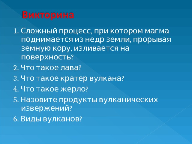 1. Сложный процесс, при котором магма поднимается из недр земли, прорывая земную кору, изливается на поверхность? 2. Что такое лава? 3. Что такое кратер вулкана? 4. Что такое жерло? 5. Назовите продукты вулканических извержений? 6. Виды вулканов? 