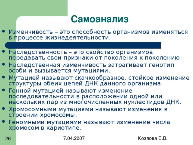 Изменчивость – это способность организмов изменяться в процессе жизнедеятельности. Наследственность – это свойство организмов передавать свои признаки от поколения к поколению. Наследственная изменчивость затрагивает генотип особи и вызывается мутациями. Мутацией называют скачкообразное, стойкое изменение структуры обеих цепей ДНК данного организма. Генной мутацией называют изменение последовательности в расположении одной или нескольких пар из многочисленных нуклеотидов ДНК. Хромосомными мутациями называют изменения в строении хромосомы. Геномными мутациями называют изменение числа хромосом в кариотипе. 