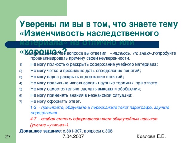 Уверены ли вы в том, что знаете тему «Изменчивость наследственного материала» на отлично или «хорошо»?  Если на два и более вопроса вы ответил «надеюсь, что знаю», попробуйте проанализировать причину своей неуверенности. Не могу полностью раскрыть содержание учебного материала; Не могу четко и правильно дать определение понятий; Не могу верно раскрыть содержание понятий; Не могу правильно использовать научные термины при ответе; Не могу самостоятельно сделать выводы и обобщения; Не могу применять знания в незнакомой ситуации; Не могу оформить ответ.  1-3 - прочитайте, обдумайте и перескажите текст параграфа, заучите определения.  4-7 - слабая степень сформированности общеучебных навыков  (умение «учиться»). Домашнее задание : с.301-307, вопросы с.308 