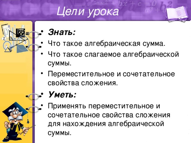 Цели урока Знать: Что такое алгебраическая сумма. Что такое слагаемое алгебраической суммы. Переместительное и сочетательное свойства сложения. Уметь: Применять переместительное и сочетательное свойства сложения для нахождения алгебраической суммы. 