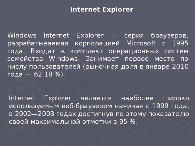 Internet Explorer Windows Internet Explorer — серия браузеров, разрабатываемая корпорацией Microsoft с 1995 года. Входит в комплект операционных систем семейства Windows. Занимает первое место по числу пользователей (рыночная доля в январе 2010 года — 62,18 %). Internet Explorer является наиболее широко используемым веб-браузером начиная с 1999 года, в 2002—2003 годах достигнув по этому показателю своей максимальной отметки в 95 %.