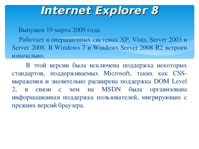 Internet Explorer 8  Выпущен 19 марта 2009 года.  Работает в операционных системах XP, Vista, Server 2003 и Server 2008. В Windows 7 и Windows Server 2008 R2 встроен изначально.  В этой версии была исключена поддержка некоторых стандартов, поддерживаемых Microsoft, таких как CSS-выражения и значительно расширена поддержка DOM Level 2, в связи с чем на MSDN была организована информационная поддержка пользователей, мигрирующих с прежних версий браузера.