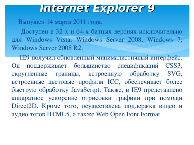 Internet Explorer 9  Выпущен 14 марта 2011 года .  Доступен в 32-х и 64-х битных версиях исключительно для Windows Vista, Windows Server 2008, Windows 7, Windows Server 2008 R2.  IE9 получил обновленный минималистичный интерфейс. Он поддерживает большинство спецификаций CSS3, скругленные границы, встроенную обработку SVG, встроенные цветовые профили ICC, обеспечивает более быструю обработку JavaScript. Также, в IE9 представлено аппаратное ускорение отрисовки графики при помощи Direct2D. Кроме того, осуществлена поддержка видео и аудио тегов HTML5, а также Web Open Font Format