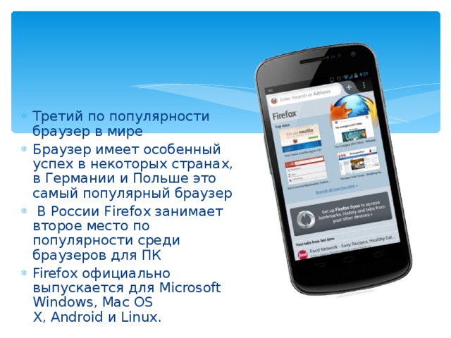 Третий по популярности браузер в мире Браузер имеет особенный успех в некоторых странах, в Германии и Польше это самый популярный браузер   В России Firefox занимает второе место по популярности среди браузеров для ПК Firefox официально выпускается для  Microsoft Windows, Mac OS X, Android  и  Linux.