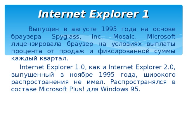 Internet Explorer 1  Выпущен в августе 1995 года на основе браузера Spyglass, Inc. Mosaic. Microsoft лицензировала браузер на условиях выплаты процента от продаж и фиксированной суммы каждый квартал.  Internet Explorer 1.0, как и Internet Explorer 2.0, выпущенный в ноябре 1995 года, широкого распространения не имел. Распространялся в составе Microsoft Plus! для Windows 95.