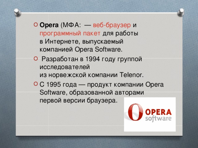 Opera  (МФА:  —  веб-браузер  и  программный пакет  для работы в Интернете, выпускаемый компанией Opera Software.    Разработан в 1994 году группой исследователей из норвежской компании Telenor.  С 1995 года — продукт компании Opera Software, образованной авторами первой версии браузера.