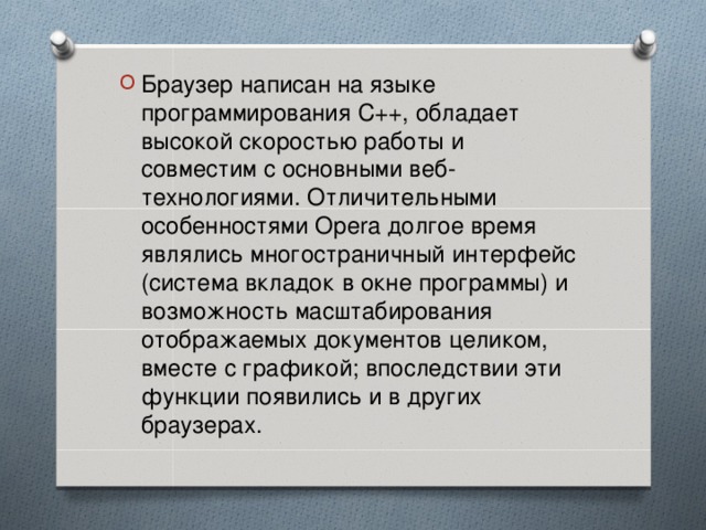 Браузер написан на языке программирования C++, обладает высокой скоростью работы и совместим с основными веб-технологиями. Отличительными особенностями Opera долгое время являлись многостраничный интерфейс (система вкладок  в окне программы) и возможность масштабирования отображаемых документов целиком, вместе с графикой; впоследствии эти функции появились и в других браузерах.