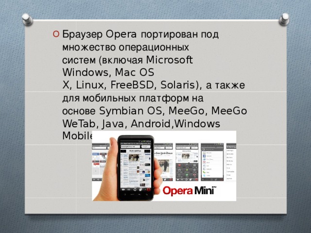 Браузер Opera портирован под множество операционных систем (включая  Microsoft Windows, Mac OS X, Linux, FreeBSD, Solaris), а также для мобильных платформ на основе  Symbian OS, MeeGo, MeeGo WeTab, Java, Android,Windows Mobile, bada, Apple iOS