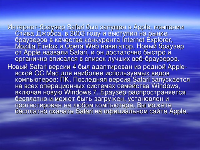 Интернет-браузер Safari был запущен в Apple, компании Стива Джобса, в 2003 году и выступил на рынке браузеров в качестве конкурента Internet Explorer, Mozilla Firefox и Opera Web навигатор. Новый браузер от Apple назвали Safari, и он достаточно быстро и органично вписался в список лучших веб-браузеров. Новый Safari версии 4 был адаптирован из родной Apple-вской ОС Mac для наиболее используемых видов компьютеров: ПК. Последняя версия Safari запускается на всех операционных системах семейства Windows, включая новую Windows 7. Браузер распространяется бесплатно и может быть загружен, установлен и протестирован на любом компьютере. Вы можете бесплатно скачать Safari на официальном сайте Apple .