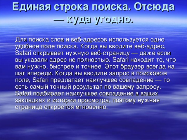 Единая строка поиска. Отсюда — куда угодно.    Для поиска слов и веб-адресов используется одно удобное поле поиска. Когда вы вводите веб-адрес, Safari открывает нужную веб-страницу — даже если вы указали адрес не полностью. Safari находит то, что вам нужно, быстрее и точнее. Этот браузер всегда на шаг впереди. Когда вы вводите запрос в поисковом поле, Safari предлагает наилучшее совпадение — то есть самый точный результат по вашему запросу. Safari подбирает наилучшее совпадение в ваших закладках и истории просмотра, поэтому нужная страница откроется мгновенно.