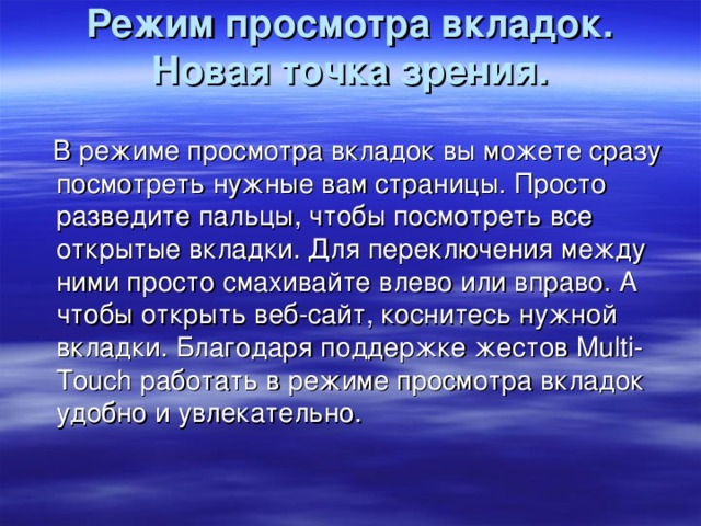 Режим просмотра вкладок. Новая точка зрения.    В режиме просмотра вкладок вы можете сразу посмотреть нужные вам страницы. Просто разведите пальцы, чтобы посмотреть все открытые вкладки. Для переключения между ними просто смахивайте влево или вправо. А чтобы открыть веб-сайт, коснитесь нужной вкладки. Благодаря поддержке жестов Multi-Touch работать в режиме просмотра вкладок удобно и увлекательно.