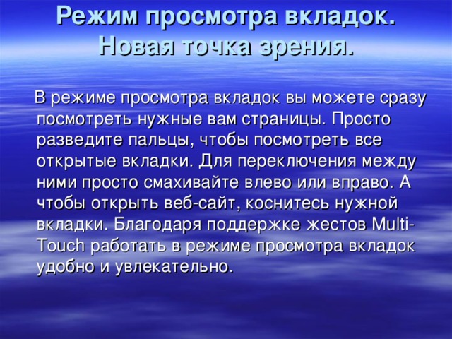 Режим просмотра вкладок. Новая точка зрения.    В режиме просмотра вкладок вы можете сразу посмотреть нужные вам страницы. Просто разведите пальцы, чтобы посмотреть все открытые вкладки. Для переключения между ними просто смахивайте влево или вправо. А чтобы открыть веб-сайт, коснитесь нужной вкладки. Благодаря поддержке жестов Multi-Touch работать в режиме просмотра вкладок удобно и увлекательно.