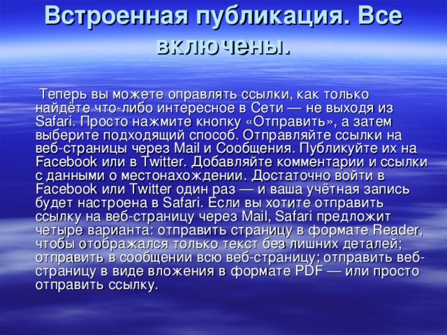 Встроенная публикация. Все включены.    Теперь вы можете оправлять ссылки, как только найдёте что-либо интересное в Сети — не выходя из Safari. Просто нажмите кнопку «Отправить», а затем выберите подходящий способ. Отправляйте ссылки на веб-страницы через Mail и Сообщения. Публикуйте их на Facebook или в Twitter. Добавляйте комментарии и ссылки с данными о местонахождении. Достаточно войти в Facebook или Twitter один раз — и ваша учётная запись будет настроена в Safari. Если вы хотите отправить ссылку на веб-страницу через Mail, Safari предложит четыре варианта: отправить страницу в формате Reader, чтобы отображался только текст без лишних деталей; отправить в сообщении всю веб-страницу; отправить веб-страницу в виде вложения в формате PDF — или просто отправить ссылку.