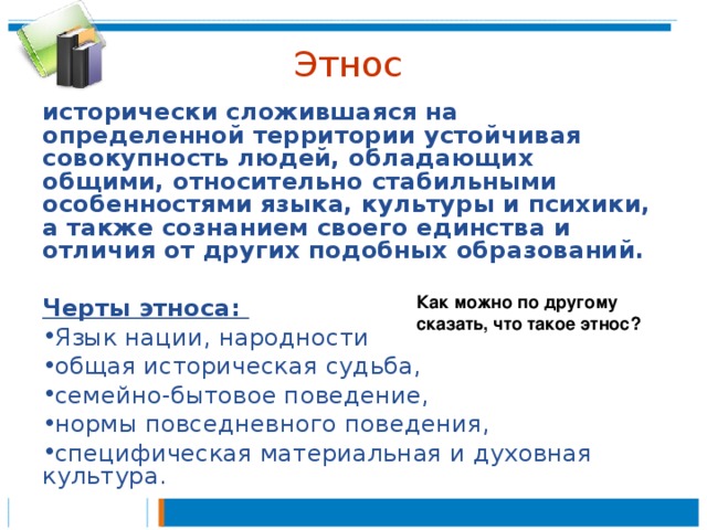 Этнос исторически сложившаяся на определенной территории устойчивая совокупность людей, обладающих общими, относительно стабильными особенностями языка, культуры и психики, а также сознанием своего единства и отличия от других подобных образований.  Черты этноса: Язык нации, народности общая историческая судьба, семейно-бытовое поведение, нормы повседневного поведения, специфическая материальная и духовная культура. Как можно по другому сказать, что такое этнос? 