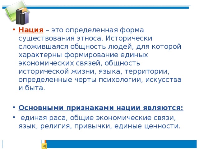 Нация  – это определенная форма существования этноса. Исторически сложившаяся общность людей, для которой характерны формирование единых экономических связей, общность исторической жизни, языка, территории, определенные черты психологии, искусства и быта.  Основными признаками нации являются:  единая раса, общие экономические связи, язык, религия, привычки, единые ценности. 