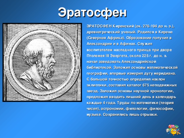 Эратосфен ЭРАТОСФЕН Киренский (ок. 276-194 до н. э.), древнегреческий ученый. Родился в Кирене (Северная Африка). Образование получил в Александрии и в Афинах. Служил воспитателем наследного принца при дворе Птолемея III Эвергета, около 225 г. до н. э. начал заведовать Александрийской библиотекой. Заложил основы математической географии, впервые измерил дугу меридиана. С большой точностью определил наклон эклиптики, составил каталог 675 неподвижных звезд. Заложил основы научной хронологии, предложил вводить лишний день в календарь каждые 4 года. Труды по математике (теория чисел), астрономии, филологии, философии, музыке. Сохранились лишь отрывки.  