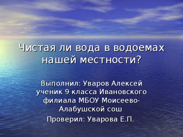 Чистая ли вода в водоемах нашей местности?   Выполнил: Уваров Алексей ученик 9 класса Ивановского филиала МБОУ Моисеево-Алабушской сош Проверил: Уварова Е.П. 
