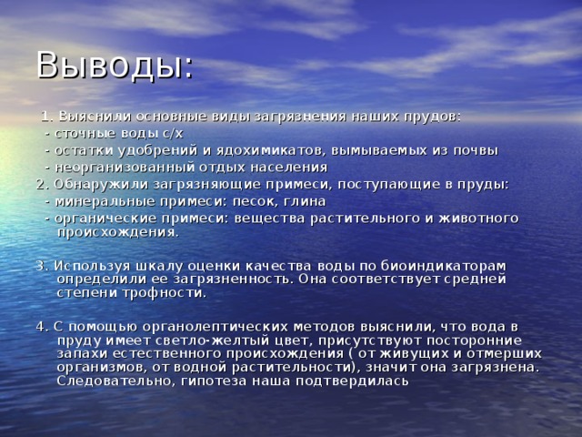  1. Выяснили основные виды загрязнения наших прудов:  - сточные воды с/х  - остатки удобрений и ядохимикатов, вымываемых из почвы  - неорганизованный отдых населения 2. Обнаружили загрязняющие примеси, поступающие в пруды:  - минеральные примеси: песок, глина  - органические примеси: вещества растительного и животного происхождения. 3. Используя шкалу оценки качества воды по биоиндикаторам определили ее загрязненность. Она соответствует средней степени трофности. 4. С помощью органолептических методов выяснили, что вода в пруду имеет светло-желтый цвет, присутствуют посторонние запахи естественного происхождения ( от живущих и отмерших организмов, от водной растительности), значит она загрязнена. Следовательно, гипотеза наша подтвердилась 