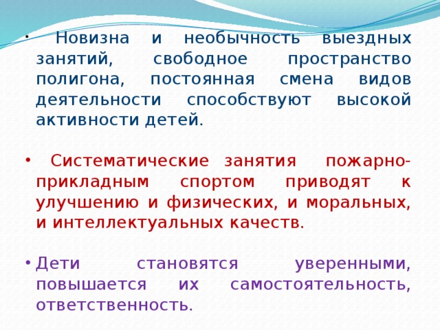  Новизна и необычность выездных занятий, свободное пространство полигона, постоянная смена видов деятельности способствуют высокой активности детей.  Систематические занятия пожарно-прикладным спортом приводят к улучшению и физических, и моральных, и интеллектуальных качеств. Дети становятся уверенными, повышается их самостоятельность, ответственность. 