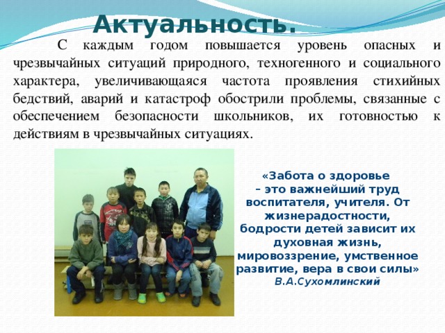 Актуальность.    С  каждым годом повышается уровень опасных и чрезвычайных ситуаций природного, техногенного и социального характера, увеличивающаяся частота проявления стихийных бедствий, аварий и катастроф обострили проблемы, связанные с обеспечением безопасности школьников, их готовностью к действиям в чрезвычайных ситуациях. «Забота о здоровье  – это важнейший труд воспитателя, учителя. От жизнерадостности, бодрости детей зависит их духовная жизнь, мировоззрение, умственное развитие, вера в свои силы»  В.А.Сухомлинский 